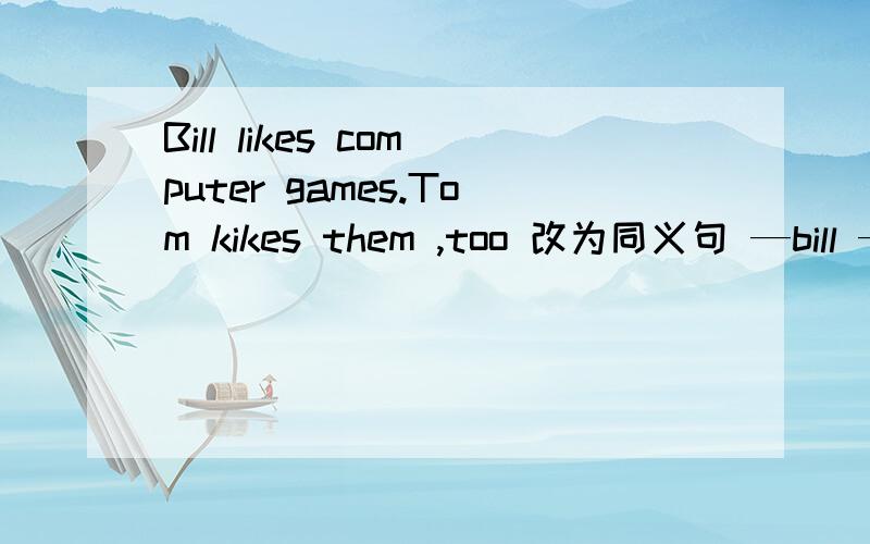 Bill likes computer games.Tom kikes them ,too 改为同义句 —bill —tom like computer games