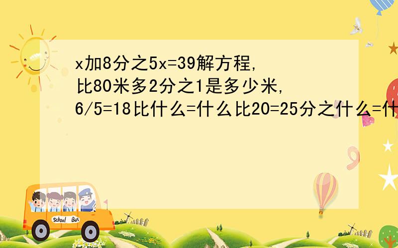 x加8分之5x=39解方程,比80米多2分之1是多少米,6/5=18比什么=什么比20=25分之什么=什么除40.