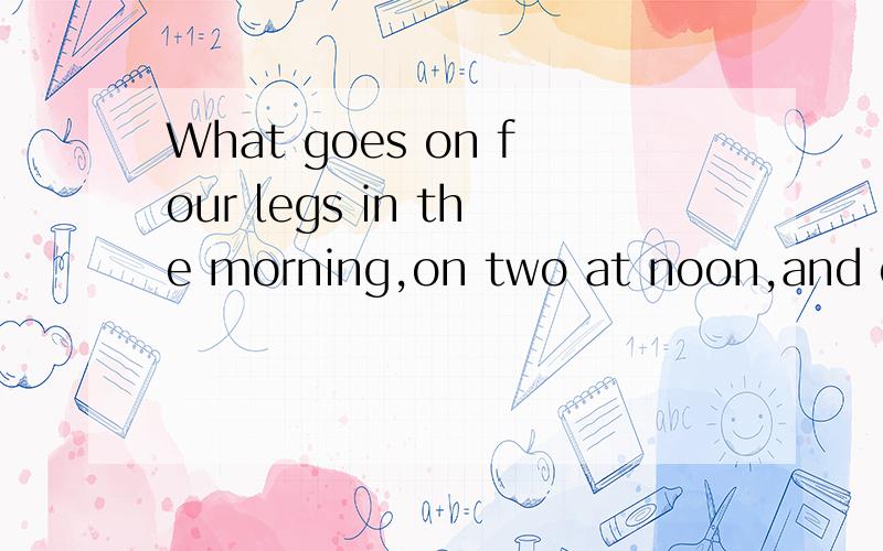 What goes on four legs in the morning,on two at noon,and on three in the evening?