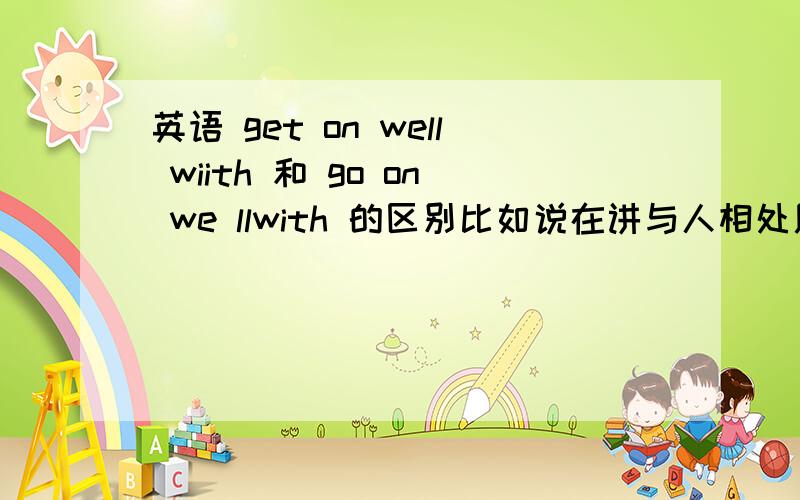 英语 get on well wiith 和 go on we llwith 的区别比如说在讲与人相处用哪个,事情进展用哪个.请详细点,谢谢.