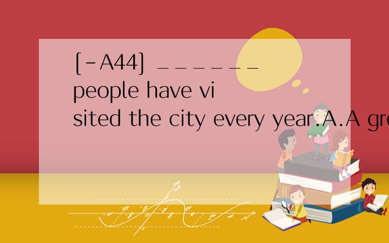 [-A44] ______ people have visited the city every year.A.A great many of B.A great many C.A great number of D.A great deal of 翻译包括选项并分析