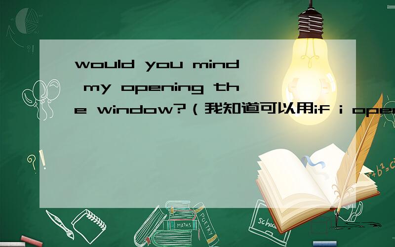 would you mind my opening the window?（我知道可以用if i open the window,想知有没有此用请问为什么不用me 而用my呢？是不是表示“open the window”此动作是属于“me”所以用所有格？