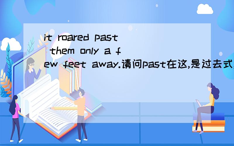 it roared past them only a few feet away.请问past在这,是过去式,还是现在式,是什么词性,为什么不用pass,