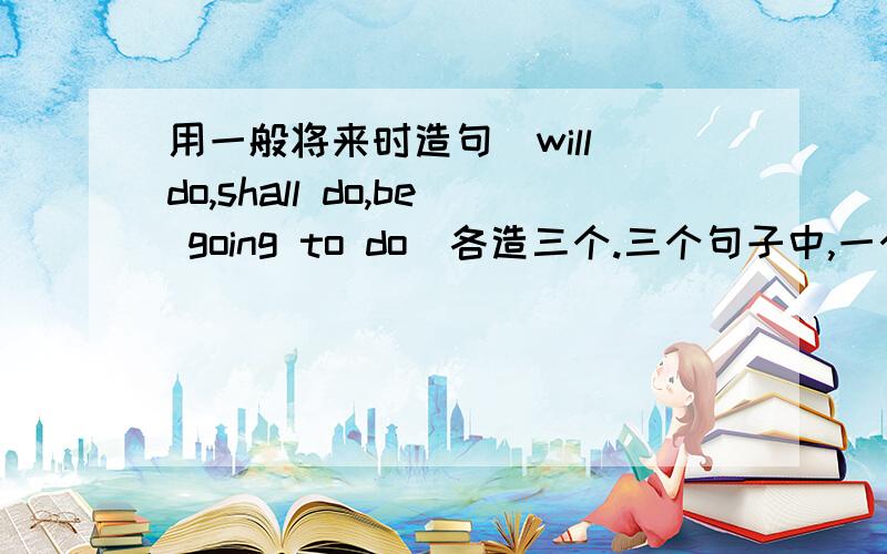 用一般将来时造句（will do,shall do,be going to do）各造三个.三个句子中,一个是肯定句,第二个是否定句,第三个是疑问句.速度啊!一共九个句子,不要漏啊!