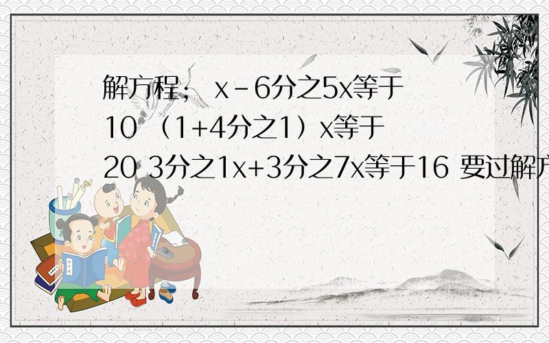 解方程； x-6分之5x等于10 （1+4分之1）x等于20 3分之1x+3分之7x等于16 要过解方程；x-6分之5x等于10（1+4分之1）x等于203分之1x+3分之7x等于16