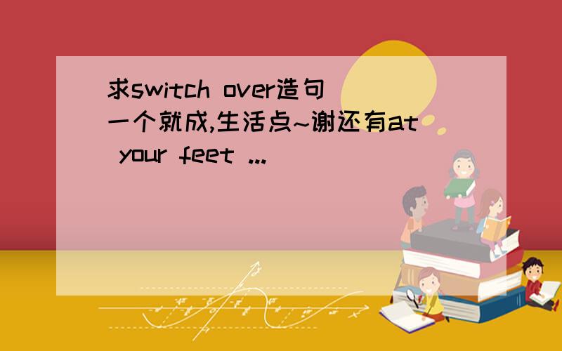 求switch over造句一个就成,生活点~谢还有at your feet ...