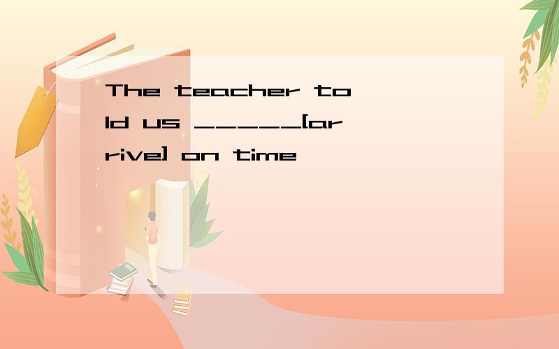 The teacher told us _____[arrive] on time