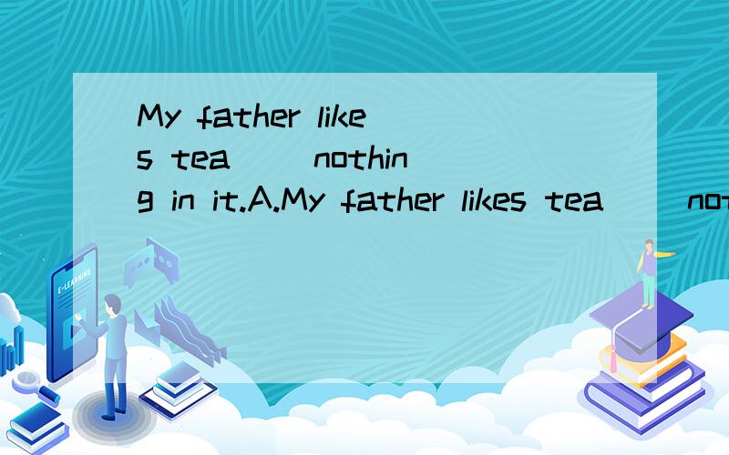 My father likes tea （）nothing in it.A.My father likes tea （）nothing in it.A.of B.without C.with D.have