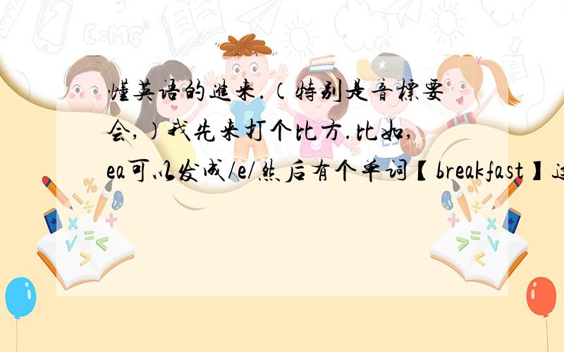 懂英语的进来.（特别是音标要会,）我先来打个比方.比如,ea可以发成/e/然后有个单词【breakfast】这个单词中有个ea这个发音就是读成/e/.【再给我5个,这种单词】我开始提问.还有ea可以读成/i：