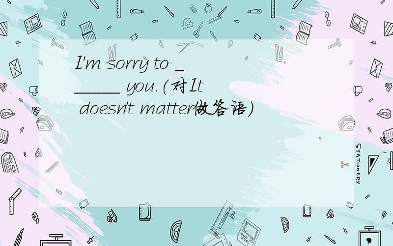 I'm sorry to ______ you.(对It doesn't matter做答语)