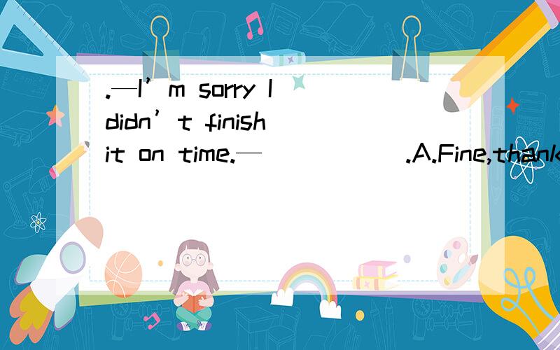 .—I’m sorry I didn’t finish it on time.— _____.A.Fine,thanks B.No,thanks C.Thanks a.—I’m sorry I didn’t finish it on time.— _____.\x05A.Fine,thanks B.No,thanks C.Thanks a lot　　 D．Thanks anyway