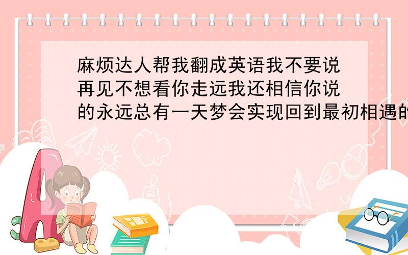 麻烦达人帮我翻成英语我不要说再见不想看你走远我还相信你说的永远总有一天梦会实现回到最初相遇的那一天 翻译成英语,不甚感激!