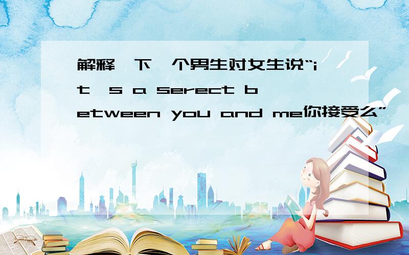 解释一下一个男生对女生说“it's a serect between you and me你接受么”