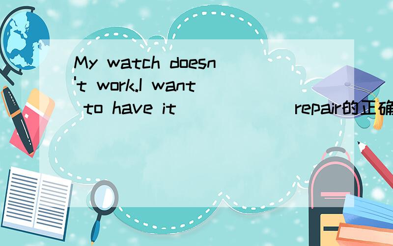 My watch doesn't work.I want to have it _____(repair的正确形式)如题.