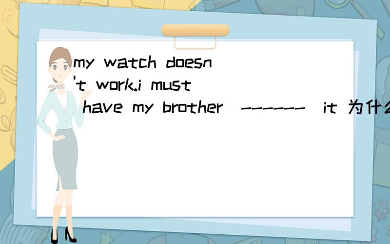 my watch doesn't work.i must have my brother[------]it 为什么写repair