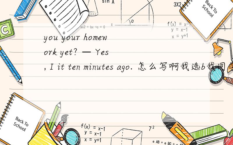 you your homework yet? — Yes, I it ten minutes ago. 怎么写啊我选b我同学有选C和A的 you your homework yet? — Yes, I it ten minutes ago. A. Did; do; finished B. Have; done; have finished C. Have; done; finished D. Will; do; finish
