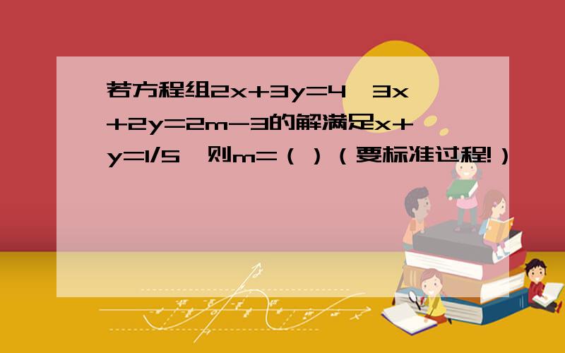 若方程组2x+3y=4,3x+2y=2m-3的解满足x+y=1/5,则m=（）（要标准过程!）