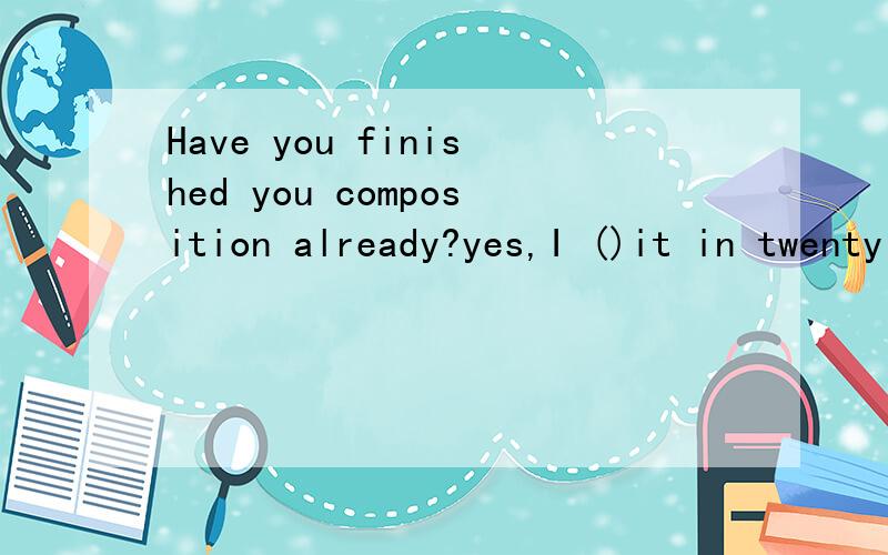 Have you finished you composition already?yes,I ()it in twenty minutesHave you finished you composition already?Yes,I ( ) it in twenty minutes.A have finished B finished C will finish D had finished 请说明一下原因