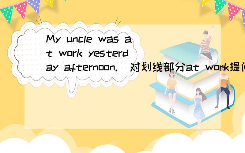 My uncle was at work yesterday afternoon.(对划线部分at work提问)下一句是：____ ____ ____ uncle yesterday afternoon?
