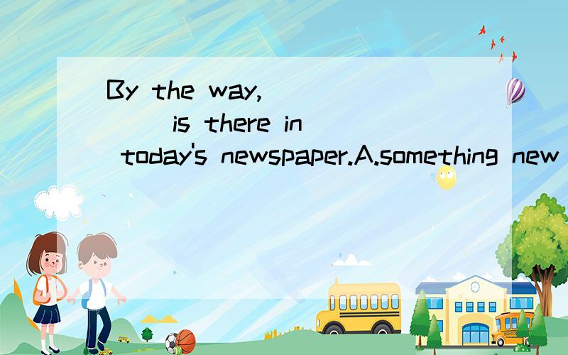 By the way,_____ is there in today's newspaper.A.something new B.anything new By the way,_____ is there in today's newspaper?(问号哦)A.something new B.anything new原题就是这样的，所以我疑惑