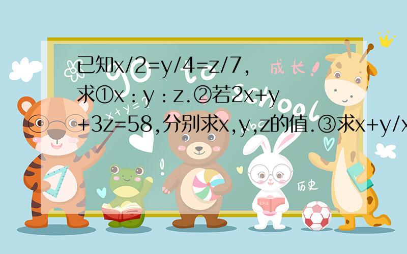 已知x/2=y/4=z/7,求①x：y：z.②若2x+y+3z=58,分别求x,y,z的值.③求x+y/x+z的值.