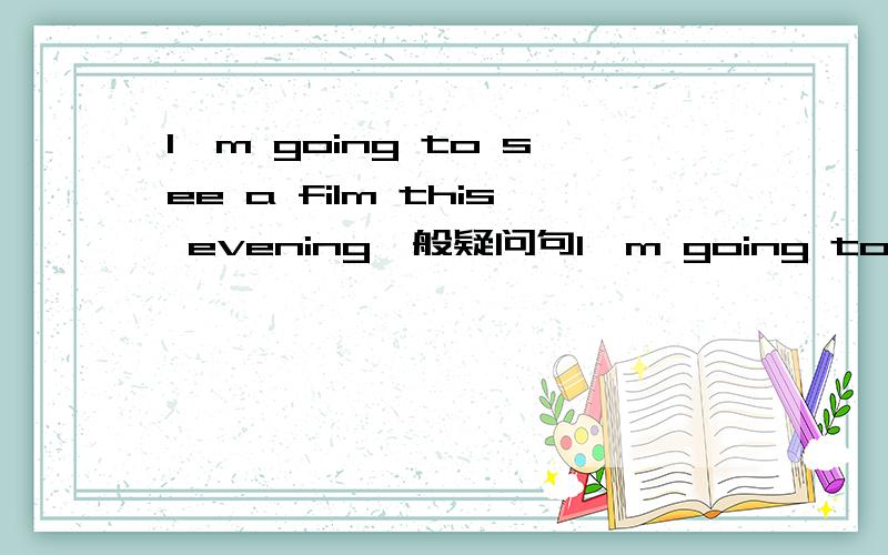 I'm going to see a film this evening一般疑问句I'm going to see a film this evening1.改为一般疑问句2.肯定回答3.否定回答4.改为特殊疑问句