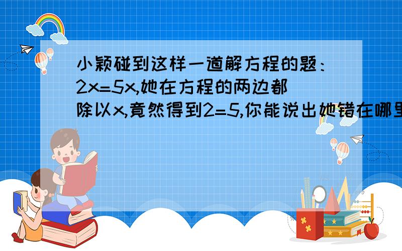 小颖碰到这样一道解方程的题：2x=5x,她在方程的两边都除以x,竟然得到2=5,你能说出她错在哪里吗?