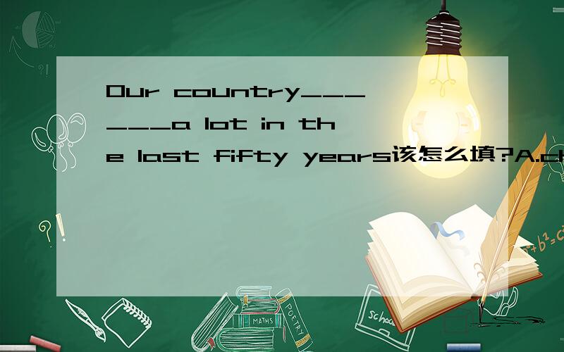 Our country______a lot in the last fifty years该怎么填?A.changed B.changes C.has changedHe______[have] to walk to school every day该怎么填？