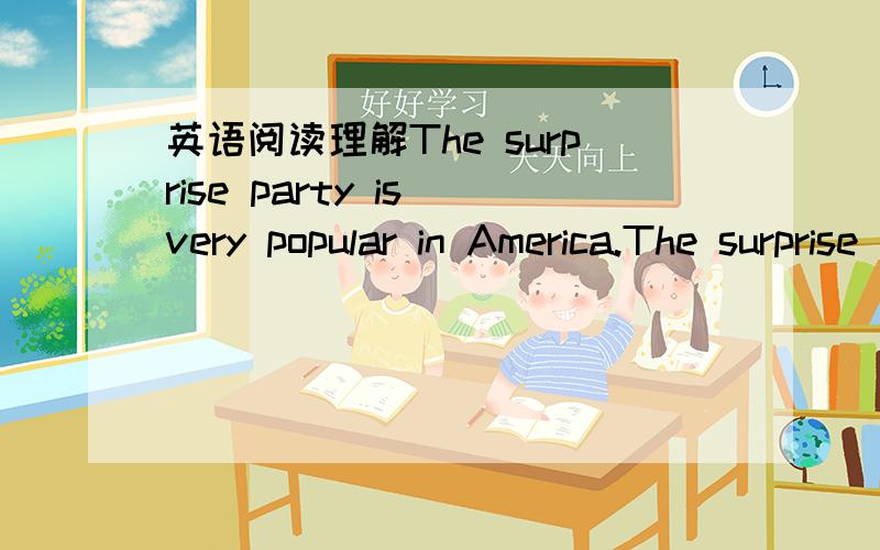 英语阅读理解The surprise party is very popular in America.The surprise party is very popular in America.Most of the Americans think it is very exciting to have surprise parties for their friends or family members.It is quite possible to plan a