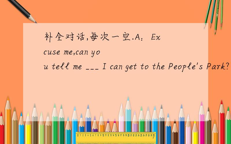 补全对话,每次一空.A：Excuse me,can you tell me ___ I can get to the People's Park?B:GO dowmthis street abd ___ left at the first crossing,_____the end of the road,you'll______ the park.A:How long will it ____ me to get there?B:It's only abou