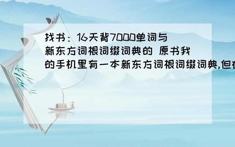 找书：16天背7000单词与新东方词根词缀词典的 原书我的手机里有一本新东方词根词缀词典,但在百度上并没有找到这本书.网上那个“16天背7000英语单词”的句子和这个词典的例句一样.都是一