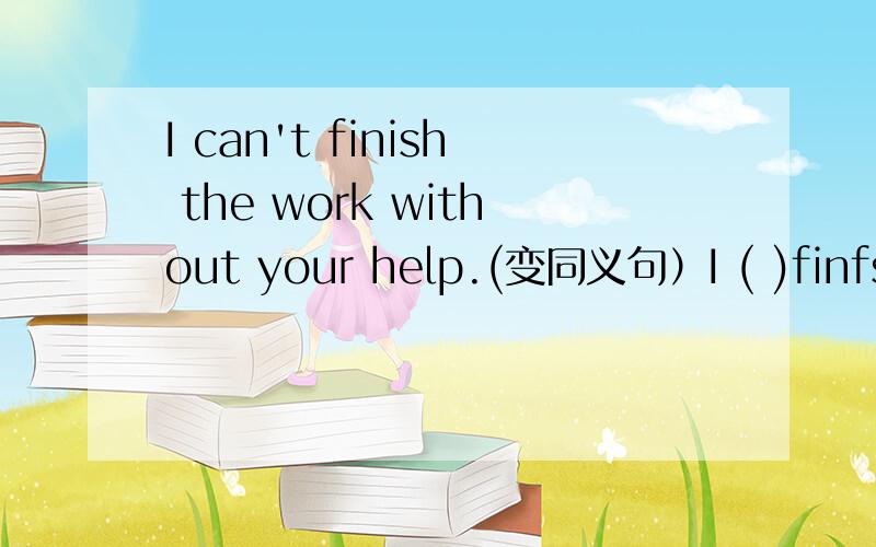 I can't finish the work without your help.(变同义句）I ( )finfsh the work( ) your help.