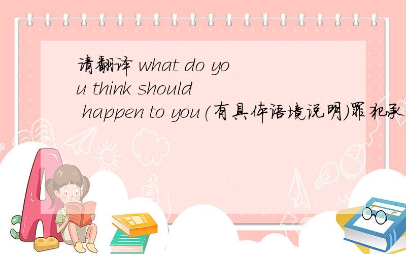 请翻译 what do you think should happen to you(有具体语境说明)罪犯承认了事实后.警官问道what do you think should happen to you之后罪犯的回答是  ：会把我枪毙了之类的请问  怎样翻译,才能表达好原意,又