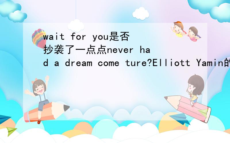 wait for you是否抄袭了一点点never had a dream come ture?Elliott Yamin的wait for you前奏简直和never had a dream come ture一摸一样,副歌部分也有部分相同...是不是这样?.因为真的觉得太像太像了额...听到前奏