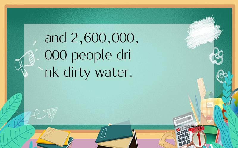 and 2,600,000,000 people drink dirty water.