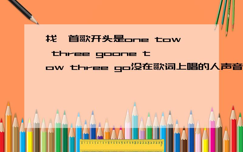 找一首歌开头是one tow three goone tow three go没在歌词上唱的人声音很低很快很好听好想听啊急求歌曲是英文名,是男的唱的前几天QQ音乐那点出来的声音很低有些快ONE TOU THREE GO 没在歌词上是刚开