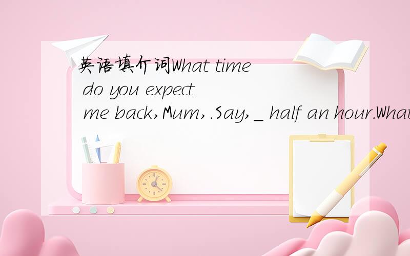 英语填介词What time do you expect me back,Mum,.Say,＿ half an hour.What time do you expect me back？Say,＿ half an hour.Aat Bbefore Cin Dfor