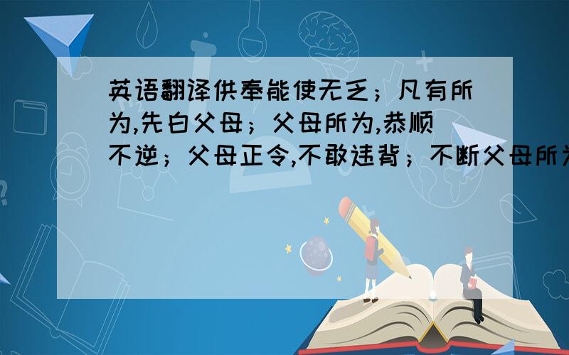 英语翻译供奉能使无乏；凡有所为,先白父母；父母所为,恭顺不逆；父母正令,不敢违背；不断父母所为正业.慈父悲母长养恩 一切男女皆安乐慈父恩高如山王 悲母恩深如大海若我住世于一劫