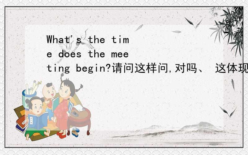 What's the time does the meeting begin?请问这样问,对吗、 这体现的是什么语法知识啊?如果是what time 这样为什么是对的，