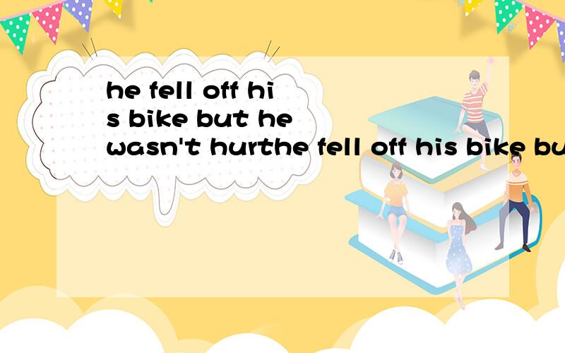 he fell off his bike but he wasn't hurthe fell off his bike but he _______ ______ _______（同义句）（was not hurt除外）