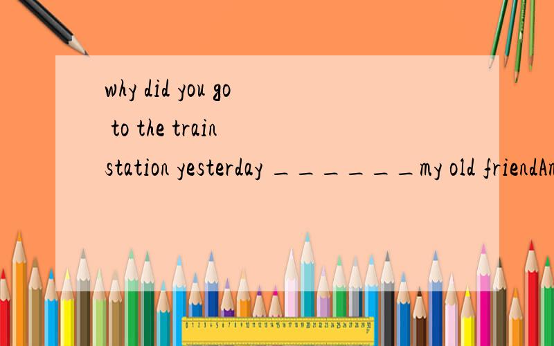 why did you go to the train station yesterday ______my old friendAmeeting  Bmet C to met D to meeting我打错了Ameeting  Bmet C to meet D to meeting