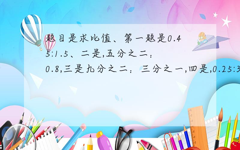 题目是求比值、第一题是0.45:1.5、二是,五分之二：0.8,三是九分之二：三分之一,四是,0.25:3现在就要,超过了10分钟就没用了、：（是比号）