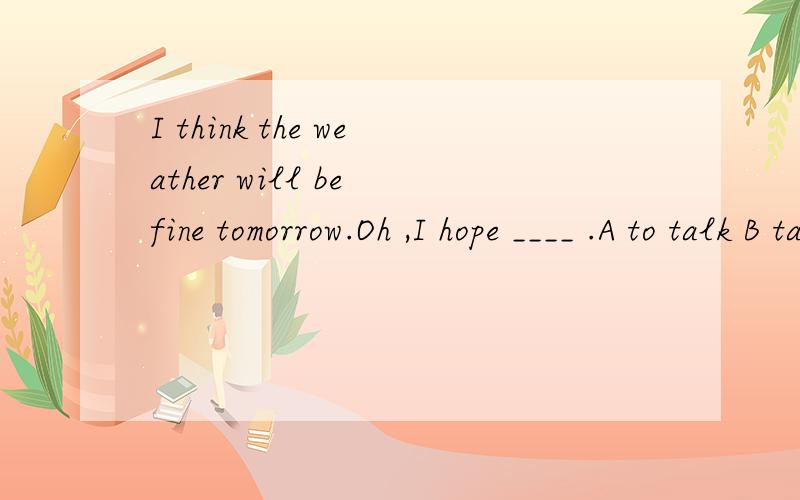 I think the weather will be fine tomorrow.Oh ,I hope ____ .A to talk B talked C talking D talk对不起,选项给错了.应该是:A it B so C is D does