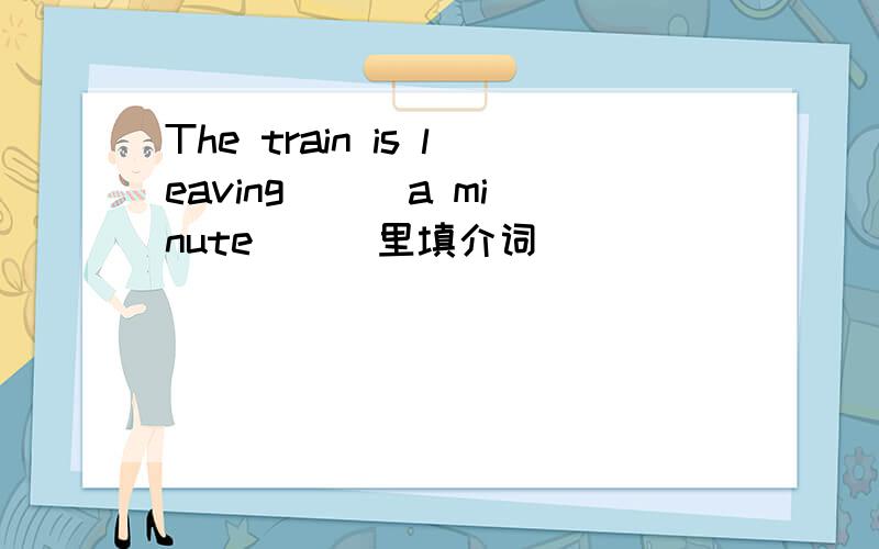 The train is leaving ( )a minute ( )里填介词