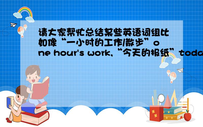 请大家帮忙总结某些英语词组比如像“一小时的工作/散步”one hour's work,“今天的报纸”today 后是否需要加's,诸如此类的词组,很容易混淆的.希望大家能帮忙收集一些,若是没有很多,也可告诉