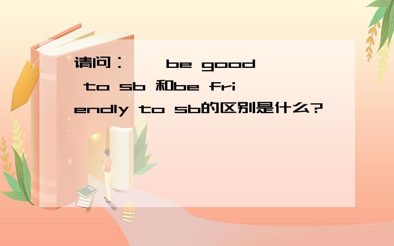 请问：    be good to sb 和be friendly to sb的区别是什么?