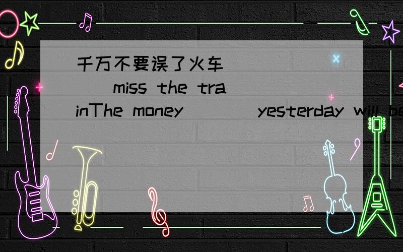 千万不要误了火车（）（）（）（）miss the trainThe money（）（）yesterday will be used to help homeless kids