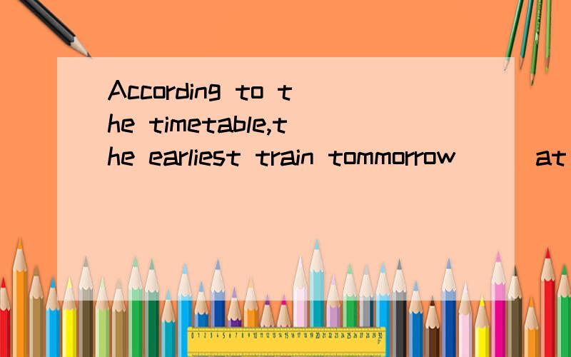 According to the timetable,the earliest train tommorrow___at five thirty A .will leave B.is leavingA .will leave B.is leaving C.leaves不应该是将来时吗.怎么选LEAVES