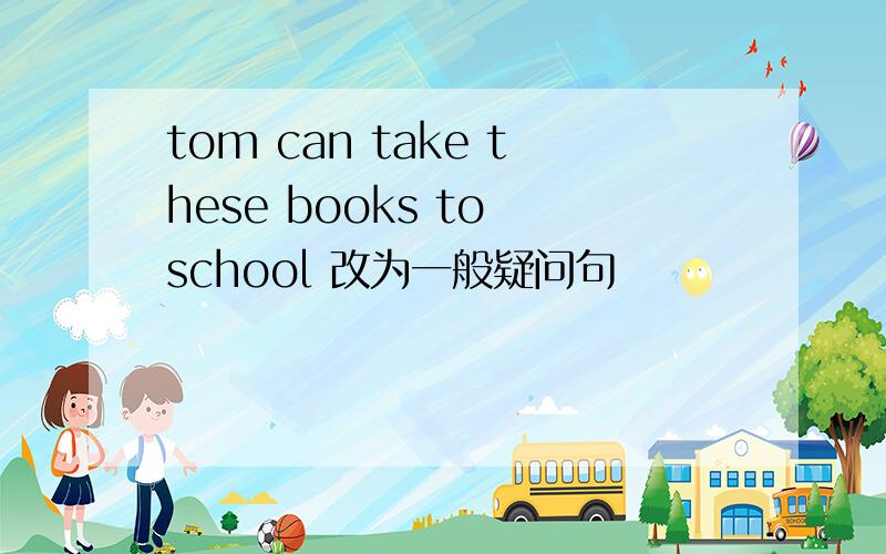 tom can take these books to school 改为一般疑问句