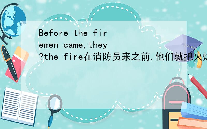 Before the firemen came,they?the fire在消防员来之前,他们就把火熄灭了英文翻译中间有两个空急用